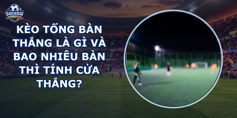 Kèo Tổng Bàn Thắng Là Gì